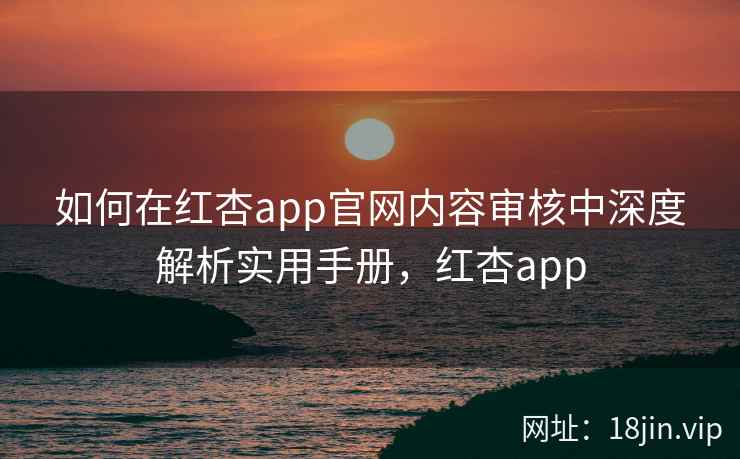 如何在红杏app官网内容审核中深度解析实用手册，红杏app
