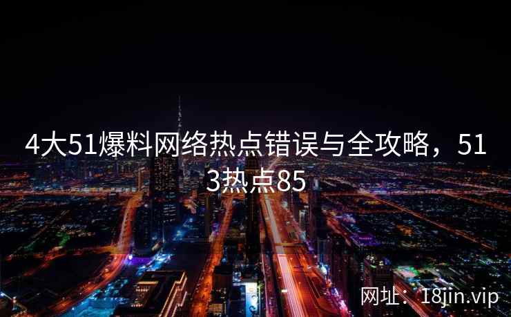 4大51爆料网络热点错误与全攻略，513热点85  第1张