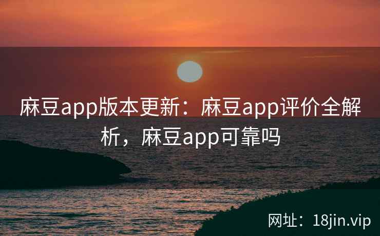 麻豆app版本更新：麻豆app评价全解析，麻豆app可靠吗