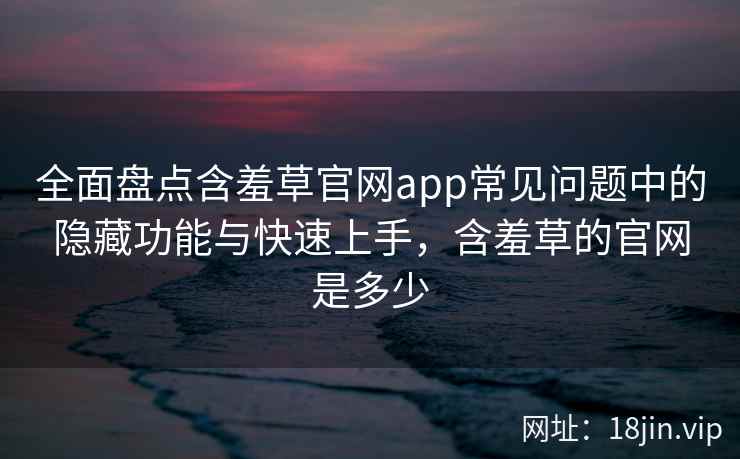 全面盘点含羞草官网app常见问题中的隐藏功能与快速上手，含羞草的官网是多少  第2张