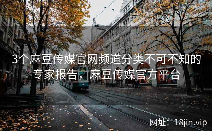3个麻豆传媒官网频道分类不可不知的专家报告，麻豆传媒官方平台