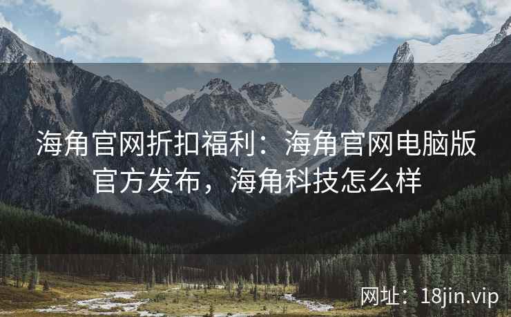 海角官网折扣福利：海角官网电脑版官方发布，海角科技怎么样