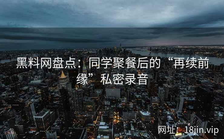 黑料网盘点：同学聚餐后的“再续前缘”私密录音