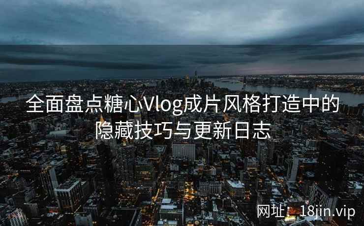 全面盘点糖心Vlog成片风格打造中的隐藏技巧与更新日志