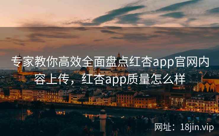 专家教你高效全面盘点红杏app官网内容上传，红杏app质量怎么样