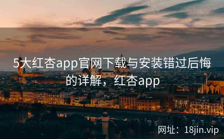 5大红杏app官网下载与安装错过后悔的详解，红杏app