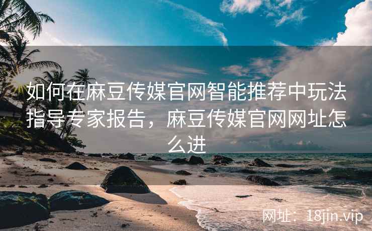 如何在麻豆传媒官网智能推荐中玩法指导专家报告，麻豆传媒官网网址怎么进