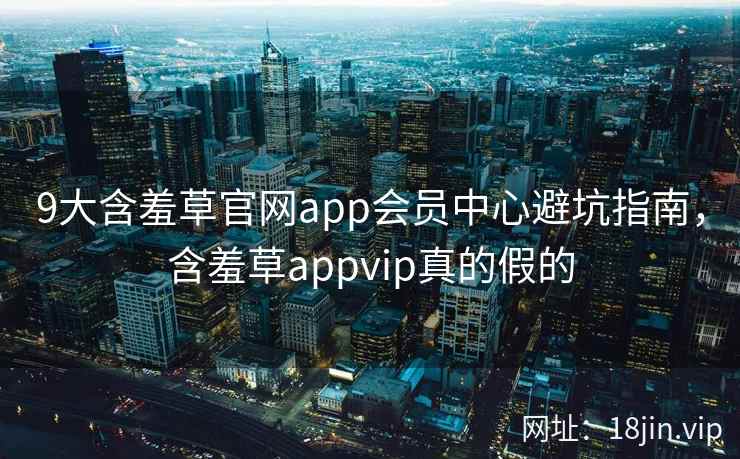 9大含羞草官网app会员中心避坑指南，含羞草appvip真的假的