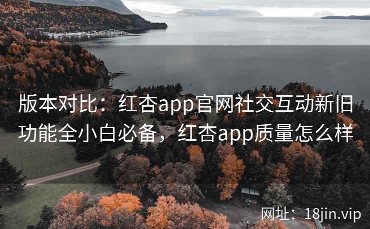 版本对比：红杏app官网社交互动新旧功能全小白必备，红杏app质量怎么样