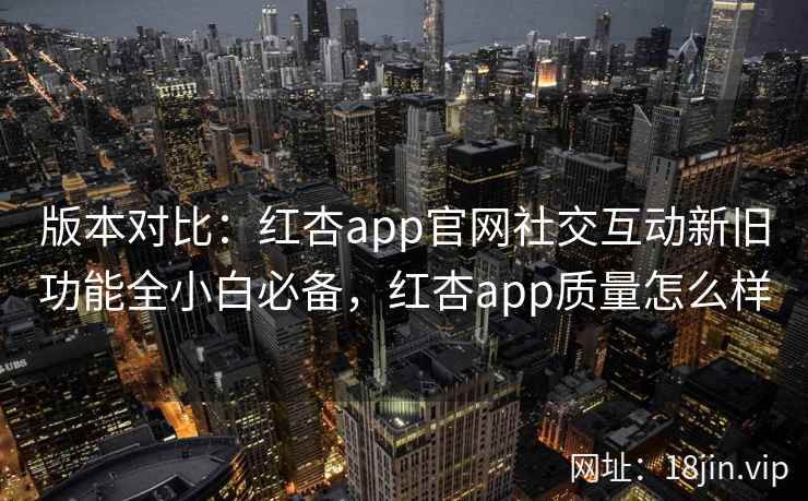 版本对比：红杏app官网社交互动新旧功能全小白必备，红杏app质量怎么样  第2张