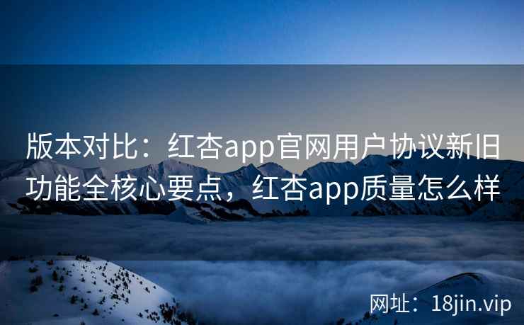 版本对比：红杏app官网用户协议新旧功能全核心要点，红杏app质量怎么样