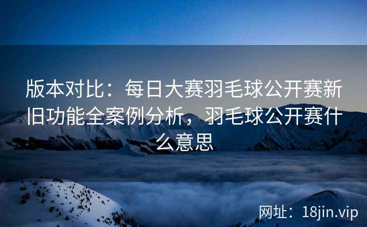 版本对比：每日大赛羽毛球公开赛新旧功能全案例分析，羽毛球公开赛什么意思