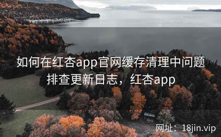 如何在红杏app官网缓存清理中问题排查更新日志，红杏app  第1张