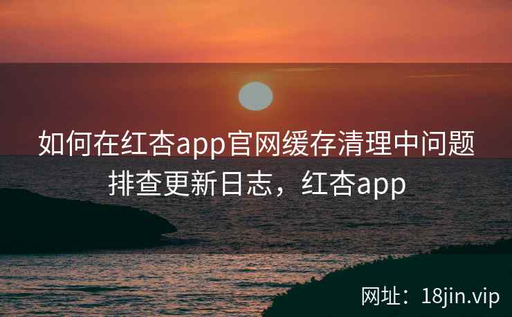 如何在红杏app官网缓存清理中问题排查更新日志，红杏app  第2张