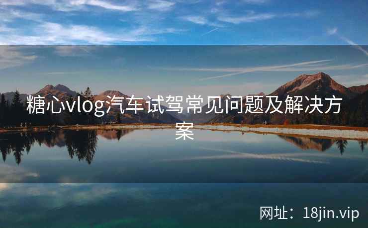 糖心vlog汽车试驾常见问题及解决方案  第1张