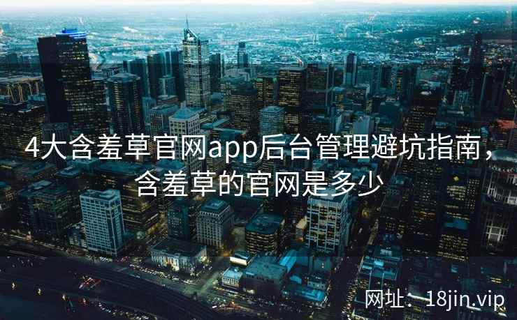 4大含羞草官网app后台管理避坑指南，含羞草的官网是多少