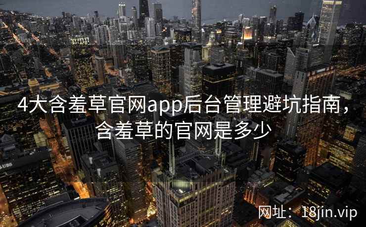 4大含羞草官网app后台管理避坑指南，含羞草的官网是多少