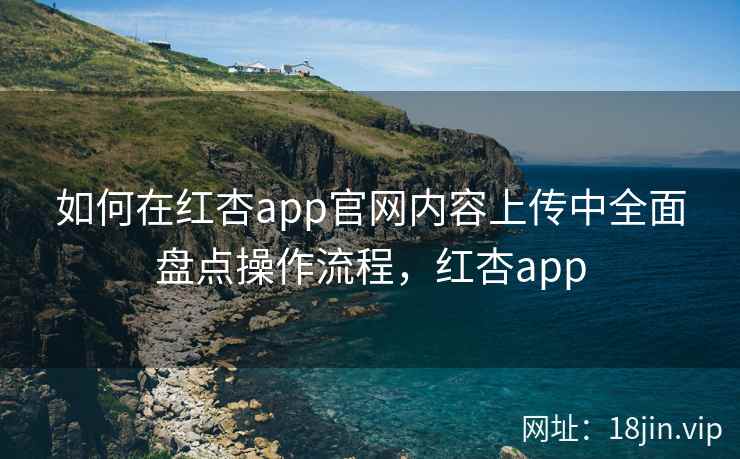 如何在红杏app官网内容上传中全面盘点操作流程，红杏app  第1张
