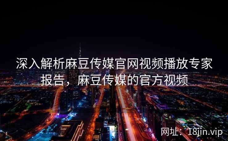 深入解析麻豆传媒官网视频播放专家报告，麻豆传媒的官方视频