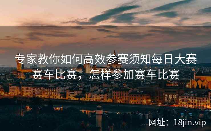 专家教你如何高效参赛须知每日大赛赛车比赛，怎样参加赛车比赛  第2张