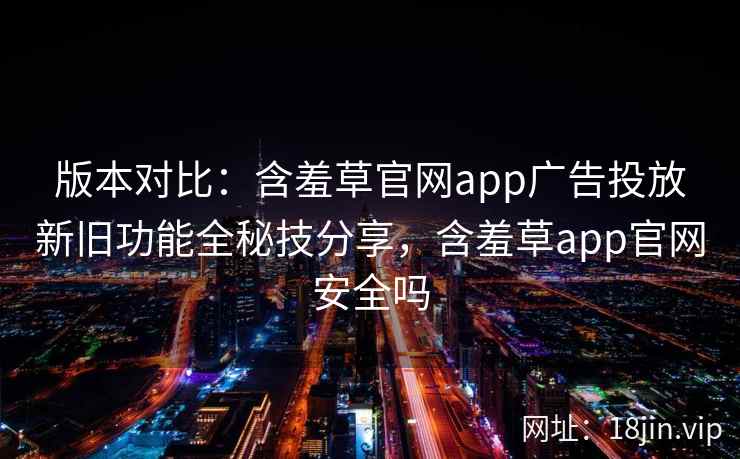 版本对比：含羞草官网app广告投放新旧功能全秘技分享，含羞草app官网安全吗  第1张