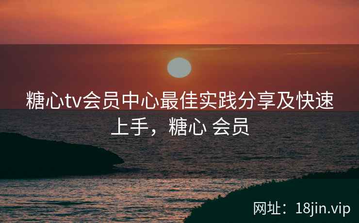 糖心tv会员中心最佳实践分享及快速上手，糖心 会员
