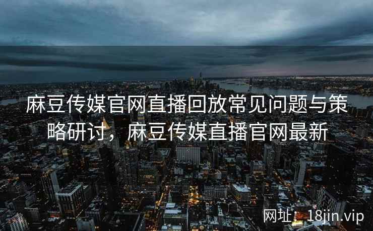 麻豆传媒官网直播回放常见问题与策略研讨，麻豆传媒直播官网最新