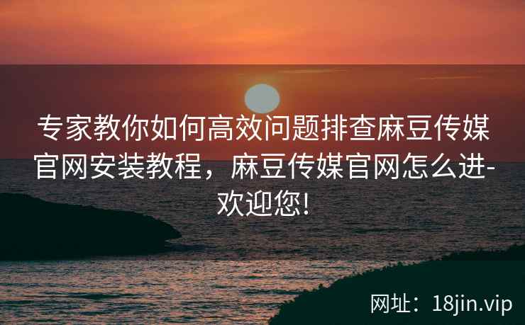 专家教你如何高效问题排查麻豆传媒官网安装教程，麻豆传媒官网怎么进-欢迎您!