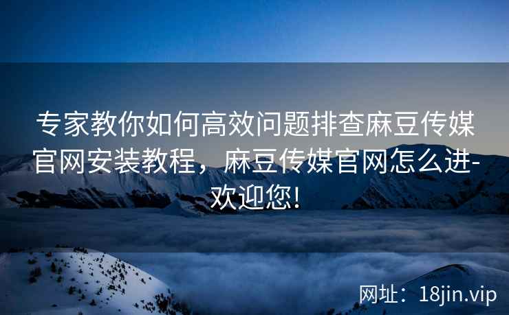 专家教你如何高效问题排查麻豆传媒官网安装教程，麻豆传媒官网怎么进-欢迎您!  第2张