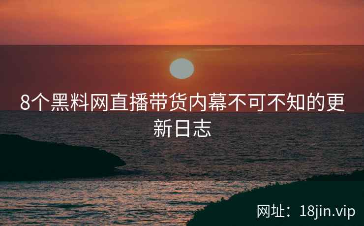 8个黑料网直播带货内幕不可不知的更新日志  第2张