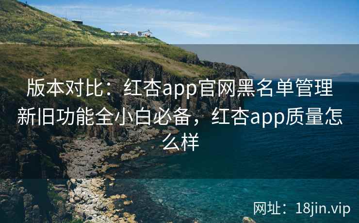 版本对比：红杏app官网黑名单管理新旧功能全小白必备，红杏app质量怎么样  第2张