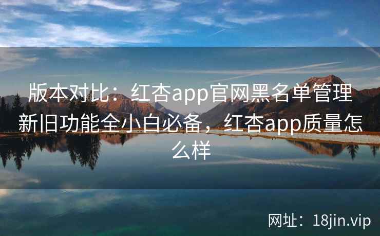 版本对比：红杏app官网黑名单管理新旧功能全小白必备，红杏app质量怎么样