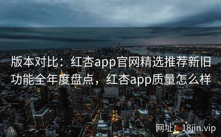 版本对比：红杏app官网精选推荐新旧功能全年度盘点，红杏app质量怎么样  第2张
