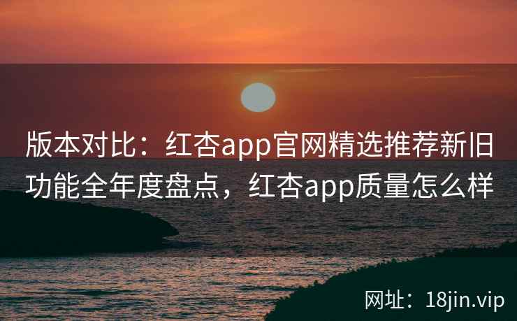 版本对比：红杏app官网精选推荐新旧功能全年度盘点，红杏app质量怎么样