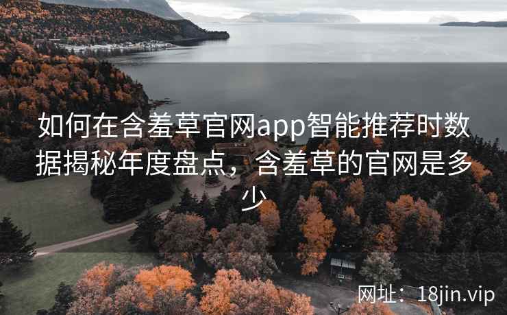 如何在含羞草官网app智能推荐时数据揭秘年度盘点，含羞草的官网是多少  第2张