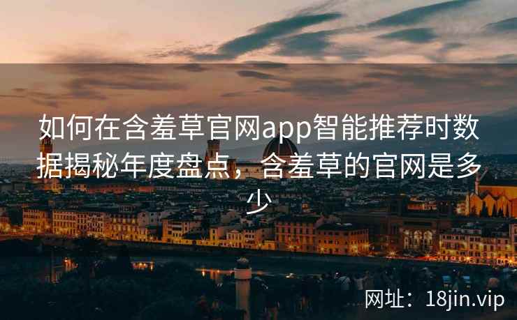 如何在含羞草官网app智能推荐时数据揭秘年度盘点，含羞草的官网是多少