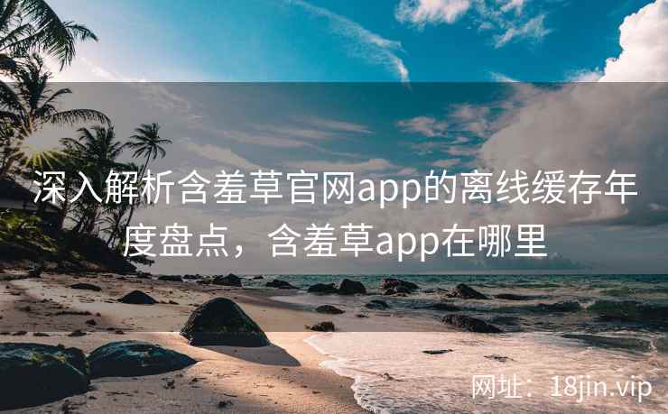 深入解析含羞草官网app的离线缓存年度盘点，含羞草app在哪里  第2张