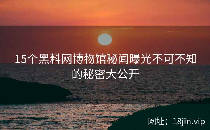15个黑料网博物馆秘闻曝光不可不知的秘密大公开  第2张