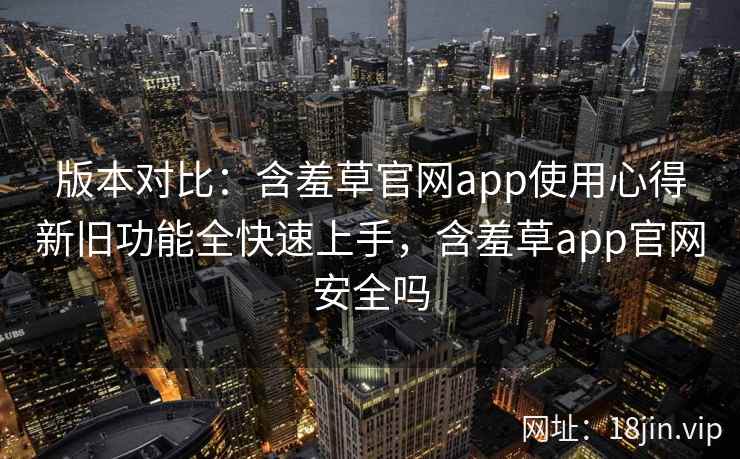 版本对比：含羞草官网app使用心得新旧功能全快速上手，含羞草app官网安全吗