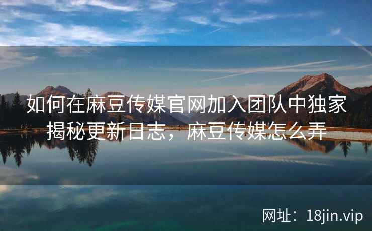 如何在麻豆传媒官网加入团队中独家揭秘更新日志，麻豆传媒怎么弄  第2张