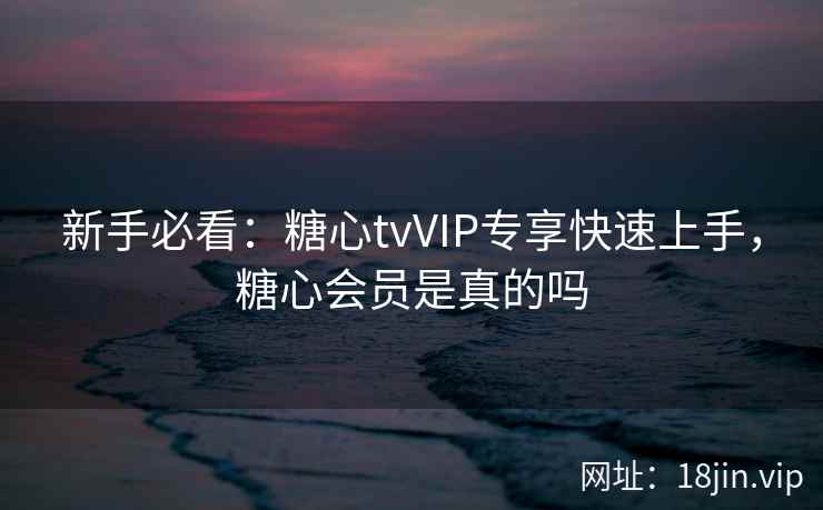新手必看：糖心tvVIP专享快速上手，糖心会员是真的吗
