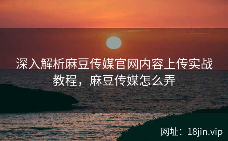 深入解析麻豆传媒官网内容上传实战教程，麻豆传媒怎么弄  第2张