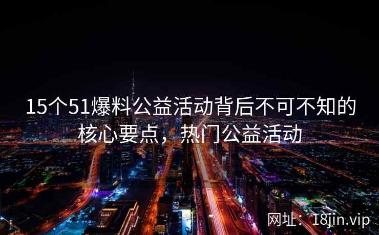15个51爆料公益活动背后不可不知的核心要点，热门公益活动  第2张