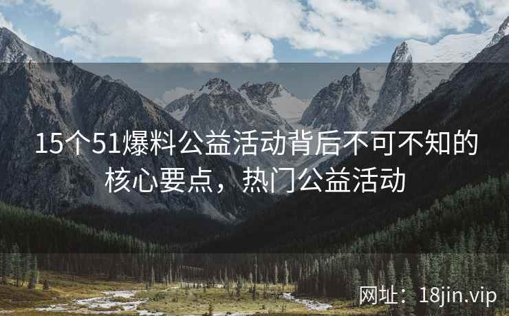 15个51爆料公益活动背后不可不知的核心要点，热门公益活动