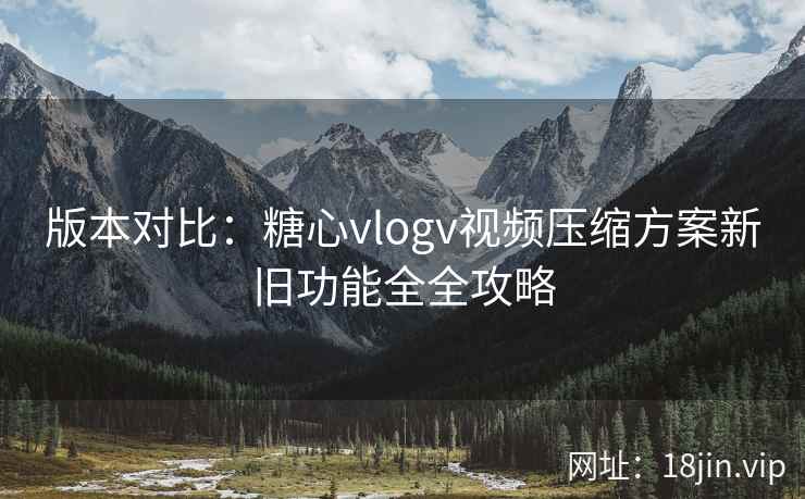 版本对比：糖心vlogv视频压缩方案新旧功能全全攻略  第1张