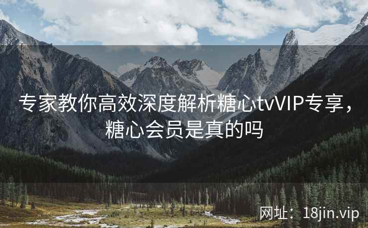 专家教你高效深度解析糖心tvVIP专享，糖心会员是真的吗