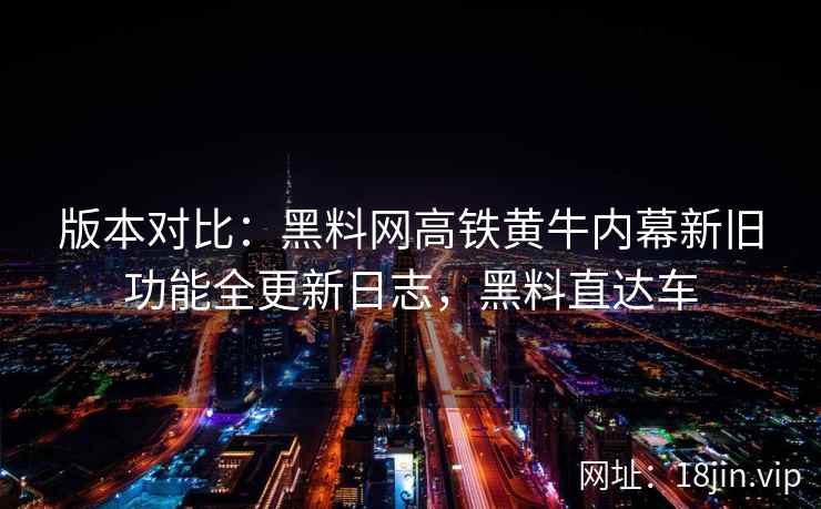 版本对比：黑料网高铁黄牛内幕新旧功能全更新日志，黑料直达车  第2张