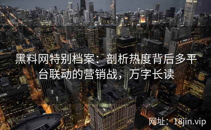 黑料网特别档案：剖析热度背后多平台联动的营销战，万字长读