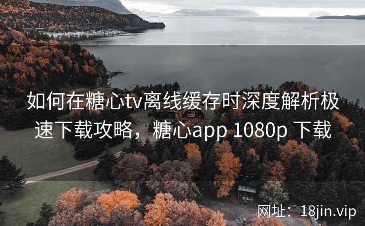 如何在糖心tv离线缓存时深度解析极速下载攻略，糖心app 1080p 下载