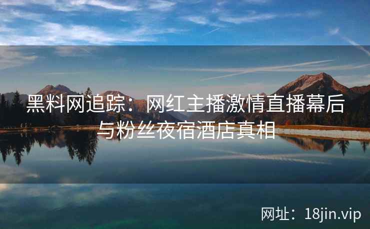 黑料网追踪：网红主播激情直播幕后与粉丝夜宿酒店真相